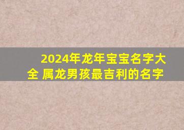 2024年龙年宝宝名字大全 属龙男孩最吉利的名字